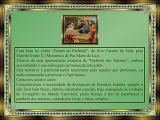 Com base no conto “Estudo na Parábola”, do livro Estante da Vida, pelo
Espírito Irmão X. (Momentos de Paz Maria da Luz).
Trata-se de uma apresentação moderna da “Parábola dos Talentos”, embora
seu conteúdo e sua mensagem permaneçam intocados.
Esta narrativa é particularmente importante para aqueles que professam, ou
estão começando a professar o Espiritismo.
Conta-nos assim o autor:
Comentávamos a necessidade da divulgação da Doutrina Espírita, quando o
rabi Zoar bem Ozias, distinto orientador israelita, hoje consagrado às verdades
do Evangelho no Mundo Espiritual, pediu licença a fim de parafrasear a
parábola dos talentos, contada por Jesus, e falou, simples:
 