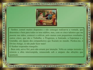 - Senhor, cometi muitos disparates e não consegui realizar-te a vontade, que
determina o bem para todos os teus súditos, mas, com os cinco talentos que me
puseste nas mãos, comecei a cultivar, pelo menos com pequeninos resultados,
outros cinco, que são o Trabalho, o Progresso, a Amizade, a Esperança e a
Gratidão, em alguns dos companheiros que ficaram no mundo. Perdoa-me, ó
Divino Amigo, se não pude fazer mais!
O Senhor respondeu tranquilo:
- Bem está, servo fiel, pois não erraste por intenção. Volta ao campo terrestre e
reinicia a obra interrompida, renascendo sob o amparo das afeições que
ajuntaste.
 