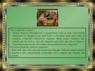 Veio o segundo e alegou:
- Senhor, digna-te desculpar-me a incapacidade. Não te pude compreender
claramente os desígnios que preceituam a felicidade igual para todas as
criaturas e perpetrei lastimáveis enganos. Ainda assim, mobilizei dois
valores que me deste e, com eles, angariei outros dois que são a Cultura e a
Experiência para muitos dos irmãos que permanecem na retaguarda.
O Excelso Benfeitor replicou, satisfeito:
- Bem está, servo fiel, pois não erraste por intenção. Volta ao campo terrestre
e reinicia a obra interrompida, renascendo sob o amparo das afeições que
ajuntaste.
 