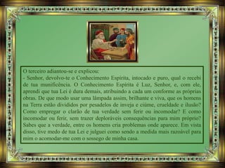 O terceiro adiantou-se e explicou:
- Senhor, devolvo-te o Conhecimento Espírita, intocado e puro, qual o recebi
de tua munificência. O Conhecimento Espírita é Luz, Senhor, e, com ele,
aprendi que tua Lei é dura demais, atribuindo a cada um conforme as próprias
obras. De que modo usar uma lâmpada assim, brilhante e viva, que os homens
na Terra estão divididos por pesadelos de inveja e ciúme, crueldade e ilusão?
Como empregar o clarão de tua verdade sem ferir ou incomodar? E como
incomodar ou ferir, sem trazer deploráveis consequências para mim próprio?
Sabes que a verdade, entre os homens cria problemas onde aparece. Em vista
disso, tive medo de tua Lei e julguei como sendo a medida mais razoável para
mim o acomodar-me com o sossego de minha casa.
 