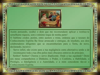 Assim pensando, ocultei o dom que me recomendaste aplicar e restituo-te
semelhante riqueza, sem o mínimo toque de minha parte!
O Sublime credor, porém, entre austero e triste, ordenou que o tesouro do
Conhecimento Espírita lhe fosse arrancado e entregue, de imediato, aos dois
colaboradores diligentes que se encaminhariam para a Terra, de novo,
declarando, incisivo:
- Servo infiel, não existe para a tua negligência outra alternativa senão a de
recomeçares toda a tua obra pelos mais obscuros entraves do princípio.
- Senhor! Senhor! Chorou o servo displicente. Onde a tua equidade? Deste
aos meus companheiros o Dinheiro, o Poder, o Conforto, a Habilidade, o
Prestígio, a Inteligência e a Autoridade, e a mim concedeste tão-só o
Conhecimento Espírita.
 