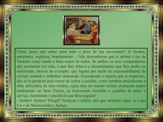 Como fazes cair sobre mim todo o peso de tua severidade? O Senhor,
entretanto, explicou, brandamente: - Não desconheces que te atribui a luz da
Verdade como sendo o bem maior de todos. Se ambos os teus companheiros
não acertaram em tudo, é que lhes faltava o discernimento que lhes podia ter
ministrado, através do exemplo, que fugiste por medo da responsabilidade de
corrigir amando e trabalhar instruindo. Escondendo a riqueza que te emprestei,
não só te perdeste pelo temor de sofrer e auxiliar, como também prejudicaste a
obra deficitária de teus irmãos, cujos dias no mundo teriam alcançado maior
rendimento no Bem Eterno, se houvessem recebido o quinhão de amor e
serviço, humildade e paciência que lhes negaste!
- Senhor! Senhor! Porquê? Soluçou o infeliz; por que tamanho rigor, se a tua
Lei é de Misericórdia e Justiça.
 