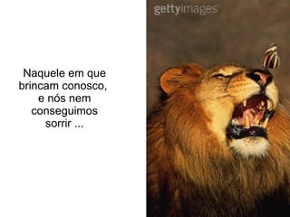 Naquele em que brincam conosco,  e nós nem conseguimos sorrir ... 