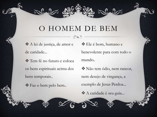  A lei de justiça, de amor e
de caridade...
 Tem fé no futuro e coloca
os bens espirituais acima dos
bens temporais..
 Faz o bem pelo bem..
O HOMEM DE BEM
 Ele é bom, humano e
benevolente para com todo o
mundo..
 Não tem ódio, nem rancor,
nem desejo de vingança, a
exemplo de Jesus Perdoa...
 A caridade é seu guia...
 
