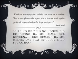 “O REINO DE DEUS NO HOMEM É O
EU DIVINO DA SUA ALMA. QUE
GOVERNA O EGO HUMANO DA SUA
MENTE, DAS SUAS EMOÇÕES E DO
SEU CORPO.”
“Estuda as suas imperfeições e trabalha, sem cessar, em as combater.
Todos os seus esforços tendem a poder dizer a si mesmo no dia seguinte,
que há nele alguma coisa de melhor do que na véspera...”
Cap 17 item 3
 