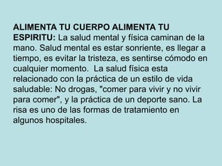 ALIMENTA TU CUERPO ALIMENTA TU
ESPIRITU: La salud mental y física caminan de la
mano. Salud mental es estar sonriente, es llegar a
tiempo, es evitar la tristeza, es sentirse cómodo en
cualquier momento. La salud física esta
relacionado con la práctica de un estilo de vida
saludable: No drogas, "comer para vivir y no vivir
para comer", y la práctica de un deporte sano. La
risa es uno de las formas de tratamiento en
algunos hospitales.
 