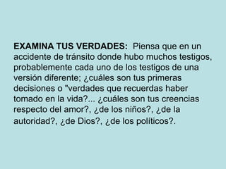 EXAMINA TUS VERDADES: Piensa que en un
accidente de tránsito donde hubo muchos testigos,
probablemente cada uno de los testigos de una
versión diferente; ¿cuáles son tus primeras
decisiones o "verdades que recuerdas haber
tomado en la vida?... ¿cuáles son tus creencias
respecto del amor?, ¿de los niños?, ¿de la
autoridad?, ¿de Dios?, ¿de los políticos?.
 