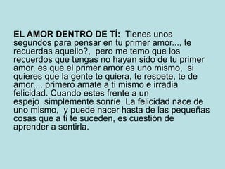 EL AMOR DENTRO DE TÍ: Tienes unos
segundos para pensar en tu primer amor..., te
recuerdas aquello?, pero me temo que los
recuerdos que tengas no hayan sido de tu primer
amor, es que el primer amor es uno mismo, si
quieres que la gente te quiera, te respete, te de
amor,... primero amate a ti mismo e irradia
felicidad. Cuando estes frente a un
espejo simplemente sonríe. La felicidad nace de
uno mismo, y puede nacer hasta de las pequeñas
cosas que a ti te suceden, es cuestión de
aprender a sentirla.
 
