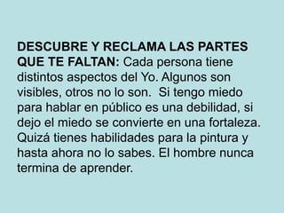 DESCUBRE Y RECLAMA LAS PARTES
QUE TE FALTAN: Cada persona tiene
distintos aspectos del Yo. Algunos son
visibles, otros no lo son. Si tengo miedo
para hablar en público es una debilidad, si
dejo el miedo se convierte en una fortaleza.
Quizá tienes habilidades para la pintura y
hasta ahora no lo sabes. El hombre nunca
termina de aprender.
 
