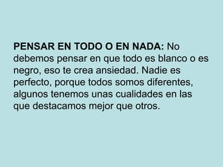 PENSAR EN TODO O EN NADA: No
debemos pensar en que todo es blanco o es
negro, eso te crea ansiedad. Nadie es
perfecto, porque todos somos diferentes,
algunos tenemos unas cualidades en las
que destacamos mejor que otros.
 