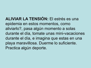 ALIVIAR LA TENSIÓN: El estrés es una
epidemia en estos momentos, como
aliviarlo?, pasa algún momento a solas
durante el día, tomate unas mini-vacaciones
durante el día, e imagina que estas en una
playa maravillosa. Duerme lo suficiente.
Practica algún deporte.
 