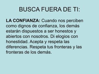 BUSCA FUERA DE TI:
LA CONFIANZA: Cuando nos perciben
como dignos de confianza, los demás
estarán dispuestos a ser honestos y
abiertos con nosotros. Di elogios con
honestidad. Acepta y respeta las
diferencias. Respeta tus fronteras y las
fronteras de los demás.
 