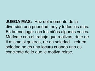 JUEGA MAS: Haz del momento de la
diversión una prioridad, hoy y todos los días.
Es bueno jugar con los niños algunas veces.
Motívate con el trabajo que realizas, ríete de
ti mismo si quieres, ríe en soledad... reir en
soledad no es una locura cuando uno es
conciente de lo que le motiva reirse.
 