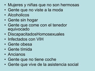 • Mujeres y niñas que no son hermosas
• Gente que no viste a la moda
• Alcoholicos
• Gente sin hogar
• Gente que come con el tenedor
equivocado
• DiscapacitadosHomosexuales
• Infectados con VIH
• Gente obesa
• Gente tímida
• Ancianos
• Gente que no tiene coche
• Gente que vive de la asistencia social
 