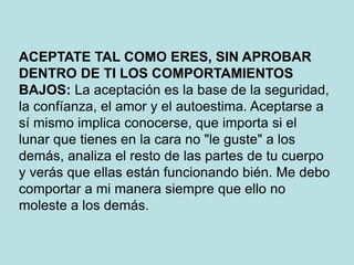 ACEPTATE TAL COMO ERES, SIN APROBAR
DENTRO DE TI LOS COMPORTAMIENTOS
BAJOS: La aceptación es la base de la seguridad,
la confíanza, el amor y el autoestima. Aceptarse a
sí mismo implica conocerse, que importa si el
lunar que tienes en la cara no "le guste" a los
demás, analiza el resto de las partes de tu cuerpo
y verás que ellas están funcionando bién. Me debo
comportar a mi manera siempre que ello no
moleste a los demás.
 