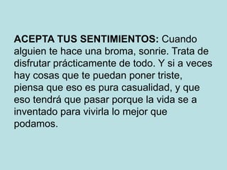 ACEPTA TUS SENTIMIENTOS: Cuando
alguien te hace una broma, sonrie. Trata de
disfrutar prácticamente de todo. Y si a veces
hay cosas que te puedan poner triste,
piensa que eso es pura casualidad, y que
eso tendrá que pasar porque la vida se a
inventado para vivirla lo mejor que
podamos.
 