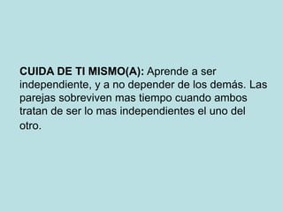 CUIDA DE TI MISMO(A): Aprende a ser
independiente, y a no depender de los demás. Las
parejas sobreviven mas tiempo cuando ambos
tratan de ser lo mas independientes el uno del
otro.
 