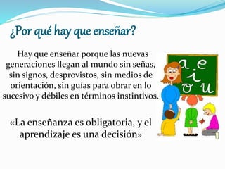 ¿Por qué hay que enseñar?
Hay que enseñar porque las nuevas
generaciones llegan al mundo sin señas,
sin signos, desprovistos, sin medios de
orientación, sin guías para obrar en lo
sucesivo y débiles en términos instintivos.
«La enseñanza es obligatoria, y el
aprendizaje es una decisión»
 