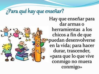 ¿Para qué hay que enseñar?
Hay que enseñar para
dar armas o
herramientas a los
chicos a fin de que
puedan desenvolverse
en la vida; para hacer
durar, trascender,
«para que lo que vive
conmigo no muera
conmigo»
 