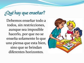 ¿Qué hay que enseñar?
Debemos enseñar todo a
todos, sin restricciones,
aunque sea imposible
hacerlo, por que no se
enseña solamente lo que
uno piensa que esta bien,
sino que se brindan
diferentes horizontes.
 