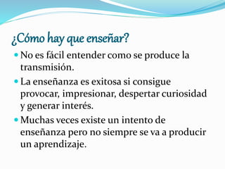¿Cómo hay que enseñar?
 No es fácil entender como se produce la
transmisión.
 La enseñanza es exitosa si consigue
provocar, impresionar, despertar curiosidad
y generar interés.
 Muchas veces existe un intento de
enseñanza pero no siempre se va a producir
un aprendizaje.
 