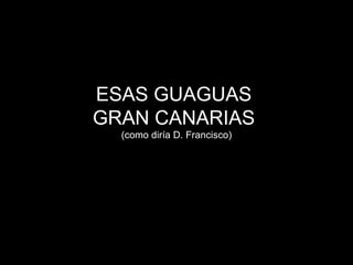 ESAS GUAGUAS  GRAN CANARIAS  (como diría D. Francisco) 