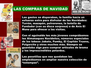 Las gastos se disparaban, la familia hacía un esfuerzo extra para disfrutar de las Navidades: Turrón, mazapán, polvorones, la botella de Fundador (con su disco sorpresa) o de Anís El Mono para ofrecer a las visitas.  Con el aguinaldo los más jóvenes comprábamos los Almanaques Navideños, números especiales de los tebeos Jabato, Pumby, El Capitán Trueno, Pulgarcito y otros muchos más. Siempre se guardaba algo para comprar artículos de broma y los imprescindibles petardos. Las pesetillas que nos quedaban las empleábamos en ampliar nuestra colección de “estampas”. LAS COMPRAS DE NAVIDAD 