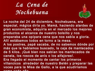 La  Cena de Nochebuena La noche del 24 de diciembre, Nochebuena, era especial, mágica diría yo. Mamá, haciendo alardes de gran economista, adquiría en el mercado los mejores productos al alcance de nuestro bolsillo y nos preparaba una opípara cena que nos sabía a gloria.  Allí estábamos todos en torno a la mesa.  A los postres, papá sacaba, de no sabemos dónde por más que la habíamos buscado, la caja de mantecados de 5 kilos. ¡Qué bien nos sabían los mantecados de canela, los roscos de anís o los alfajores!.  Era llegado el momento de cantar los primeros villancicos  alrededor de nuestro Belén y preparar las voces para la Misa de Gallo, a la que acudiríamos como cada año. 