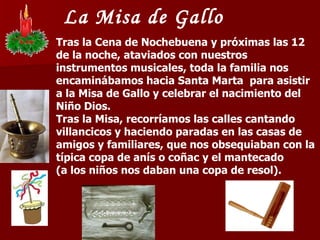 La Misa de Gallo Tras la Cena de Nochebuena y próximas las 12 de la noche, ataviados con nuestros instrumentos musicales, toda la familia nos encaminábamos hacia Santa Marta  para asistir a la Misa de Gallo y celebrar el nacimiento del Niño Dios.  Tras la Misa, recorríamos las calles cantando villancicos y haciendo paradas en las casas de amigos y familiares, que nos obsequiaban con la típica copa de anís o coñac y el mantecado  (a los niños nos daban una copa de resol). 