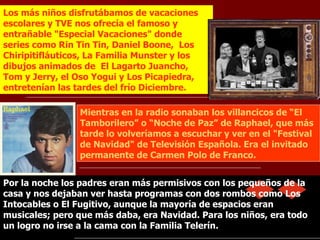 Mientras en la radio sonaban los villancicos de “El Tamborilero” o “Noche de Paz” de Raphael, que más tarde lo volveríamos a escuchar y ver en el "Festival de Navidad" de Televisión Española. Era el invitado permanente de Carmen Polo de Franco.   Los más niños disfrutábamos de vacaciones escolares y TVE nos ofrecía el famoso y entrañable "Especial Vacaciones" donde series como Rin Tin Tin, Daniel Boone,  Los Chiripitifláuticos, La Familia Munster y los dibujos animados de  El Lagarto Juancho, Tom y Jerry, el Oso Yogui y Los Picapiedra, entretenían las tardes del frío Diciembre. Por la noche los padres eran más permisivos con los pequeños de la casa y nos dejaban ver hasta programas con dos rombos como Los Intocables o El Fugitivo, aunque la mayoría de espacios eran musicales; pero que más daba, era Navidad. Para los niños, era todo un logro no irse a la cama con la Familia Telerín. 