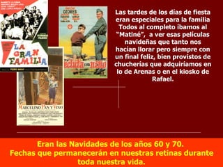 Eran las Navidades de los años 60 y 70.  Fechas que permanecerán en nuestras retinas durante toda nuestra vida. Las tardes de los días de fiesta eran especiales para la familia Todos al completo íbamos al “Matiné”,  a ver esas películas navideñas que tanto nos hacían llorar pero siempre con un final feliz, bien provistos de chucherías que adquiríamos en lo de Arenas o en el kiosko de Rafael. 