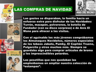 Las gastos se disparaban, la familia hacía un esfuerzo extra para disfrutar de las Navidades: Turrón, mazapán, polvorones, la botella de Fundador (con su disco sorpresa) o de Anís El Mono para ofrecer a las visitas.  Con el aguinaldo los más jóvenes comprábamos los Almanaques Navideños, números especiales de los tebeos Jabato, Pumby, El Capitán Trueno, Pulgarcito y otros muchos más. Siempre se guardaba algo para comprar artículos de broma y los imprescindibles petardos. Las pesetillas que nos quedaban las empleábamos en ampliar nuestra colección de “estampas”. LAS COMPRAS DE NAVIDAD 