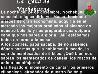 La  Cena de Nochebuena La noche del 24 de diciembre, Nochebuena, era especial, mágica diría yo. Mamá, haciendo alardes de gran economista, adquiría en el mercado los mejores productos al alcance de nuestro bolsillo y nos preparaba una opípara cena que nos sabía a gloria.  Allí estábamos todos en torno a la mesa.  A los postres, papá sacaba, de no sabemos dónde por más que la habíamos buscado, la caja de mantecados de 5 kilos. ¡Qué bien nos sabían los mantecados de canela, los roscos de anís o los alfajores!.  Era llegado el momento de cantar los primeros villancicos  alrededor de nuestro Belén y preparar las voces para la Misa de Gallo, a la que acudiríamos como cada año. 