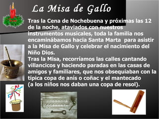 La Misa de Gallo Tras la Cena de Nochebuena y próximas las 12 de la noche, ataviados con nuestros instrumentos musicales, toda la familia nos encaminábamos hacia Santa Marta  para asistir a la Misa de Gallo y celebrar el nacimiento del Niño Dios.  Tras la Misa, recorríamos las calles cantando villancicos y haciendo paradas en las casas de amigos y familiares, que nos obsequiaban con la típica copa de anís o coñac y el mantecado  (a los niños nos daban una copa de resol). 