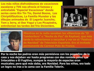 Mientras en la radio sonaban los villancicos de “El Tamborilero” o “Noche de Paz” de Raphael, que más tarde lo volveríamos a escuchar y ver en el "Festival de Navidad" de Televisión Española. Era el invitado permanente de Carmen Polo de Franco.   Los más niños disfrutábamos de vacaciones escolares y TVE nos ofrecía el famoso y entrañable "Especial Vacaciones" donde series como Rin Tin Tin, Daniel Boone,  Los Chiripitifláuticos, La Familia Munster y los dibujos animados de  El Lagarto Juancho, Tom y Jerry, el Oso Yogui y Los Picapiedra, entretenían las tardes del frío Diciembre. Por la noche los padres eran más permisivos con los pequeños de la casa y nos dejaban ver hasta programas con dos rombos como Los Intocables o El Fugitivo, aunque la mayoría de espacios eran musicales; pero qué más daba, era Navidad. Para los niños, era todo un logro no irse a la cama con la Familia Telerín. 