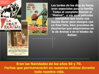 Eran las Navidades de los años 60 y 70.  Fechas que permanecerán en nuestras retinas durante toda nuestra vida. Las tardes de los días de fiesta eran especiales para la familia Todos al completo íbamos al “Matiné”,  a ver esas películas navideñas que tanto nos hacían llorar pero siempre con un final feliz, bien provistos de chucherías que adquiríamos en lo de Arenas o en el kiosko de Rafael. 