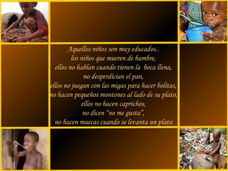 sonialilianafio@yahoo.com.ar
Aquellos niños son muy educados..
los niños que mueren de hambre,
ellos no hablan cuando tienen la boca llena,
no desperdician el pan,
ellos no juegan con las migas para hacer bolitas,
no hacen pequeños montones al lado de su plato,
ellos no hacen caprichos,
no dicen “no me gusta”,
no hacen muecas cuando se levanta un plato.
 