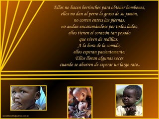 sonialilianafio@yahoo.com.ar
Ellos no hacen berrinches para obtener bombones,
ellos no dan al perro la grasa de su jamón,
no corren entres las piernas,
no andan encaramándose por todos lados,
ellos tienen el corazón tan pesado
que viven de rodillas.
A la hora de la comida,
ellos esperan pacientemente.
Ellos lloran algunas veces
cuando se aburren de esperar un largo rato..
 