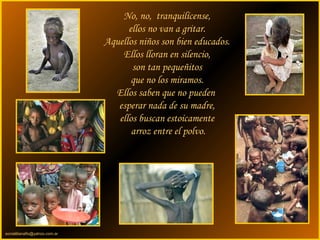 sonialilianafio@yahoo.com.ar
No, no, tranquilícense,
ellos no van a gritar.
Aquellos niños son bien educados.
Ellos lloran en silencio,
son tan pequeñitos
que no los miramos.
Ellos saben que no pueden
esperar nada de su madre,
ellos buscan estoicamente
arroz entre el polvo.
 