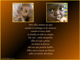 sonialilianafio@yahoo.com.ar
Pero ellos cierran sus ojos
cuando el estómago se les retuerce,
cuando el atroz dolor
se irradia en todo su cuerpo.
No, no!... estén tranquilos,
ellos no van a gritar,
no tienen la fuerza,
sólo sus ojos pueden hablar.
Ellos van a cruzar sus brazos
sobre su vientre hinchado.
 