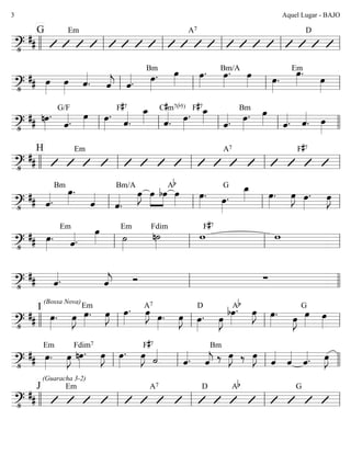 ========================?•
##
G Em A7 D
llll ll ll ll ll ll
========================?•
## œ»»»»
œ»»»»
ˆ««««
. ˆ««««
j ˆ««««. œ»»»»
.
Bm œ»»»»
œ»»»»
. œ»»»»
. œ»»»»
Bm/A
œ»»»»
.
œ»»»»
.Em
œ»»»»ll ll ll ll
========================?•
## nœ»»»»
.
ˆ««««.
G/F
œ»»»»
œ»»»»
.
F#7
ˆ««««
.
œ_»»»» ˆ««««
.
C#m7(b5)
œ»»»»
.
F#7
œ_»»»» ˆ««««. œ»»»»
.
Bm œ»»»» ˆ««««. ˆ««««
. œ»»»»ll ll ll ll llll
========================?•
##
H Em A7 F#7
llll ll ll ll ll
========================?•
## ˆ««««.
Bm
œ»»»»
.
ˆ««««
ˆ««««
.
Bm/A
œ»»»»
J »»»»
»»»»
œ bœ
Ab
œ»»»»
œ»»»»
. œ»»»»
.
G œ_»»»» œ»»»»
. œ»»»»
J œ»»»»
. œ»»»»
J
ll ll ll ll
========================?•
## œ»»»»
.
Em
ˆ««««.
œ»»»» ˙»»»»
Em
n˙»»»»
Fdim
w
F#7
w
ll ll ll ll
========================?•
## ˆ««««. ˆ««««
j Ó ∑
ll llll
========================?•
## œ»»»»
.
I
(Bossa Nova)
œ»»»»
J œ»»»»
.
Em
œ»»»»
J œ»»»»
. œ»»»»
JA7
œ»»»»
. œ»»»»
J œ»»»»
.
D
œ»»»»
J
bœ»»»»
.Ab
œ»»»»
J œ»»»»
. œ»»»»
J œ»»»»
œ»»»»
G
llll ll ll ll ll
========================?•
##
(Guaracha 3-2)
œ»»»»
.
Em
œ»»»»
J nœ»»»»
.
Fdim7
œ»»»»
J œ»»»»
. œ»»»»
J ˙««««F#7
ˆ««««. ˆ««««
j
Bm
‰ œ»»»»
J ‰ œ»»»»
J
ˆ««««
ˆ««««
ˆ««««. œ»»»»
J
ll ll ll llll
========================?•
##
J Em A7 D Ab G
llll ll ll ll ll
Aquel Lugar - BAJO3
 