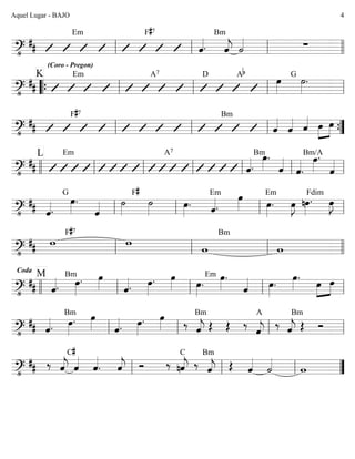 ========================?•
##
(Coro - Pregon)
Em F#7
ˆ««««.
Bm
ˆ««««
j ˙«««« ∑
ll ll ll llll
========================?•
##
K Em A7 D Ab
œ»»»»
˙»»»»
.G
““{ ll ll ll ll
========================?•
##
F#7 Bm
ˆ««««
ˆ«««« ˆ«««« »»»»
»»»»
œ œ
ll ll ll ””{
========================?•
##
L Em A7
ˆ««««.
Bmœ»»»»
.
ˆ««««
ˆ««««
.
Bm/A
œ»»»»
.
ˆ««««
llll ll ll ll ll ll ll
========================?•
## ˆ««««.
G
œ»»»»
.
ˆ«««« ˙»»»»
F#
˙»»»»
œ»»»»
. ˆ««««.
Em œ»»»» œ»»»»
.
Em
œ»»»»
J nœ»»»»
.
Fdim
œ»»»»
J
ll ll ll ll
========================?•
## w
F#7
w
w
Bm
wll ll ll llll
========================?•
##
Coda
M
ˆ««««.
Bm
œ»»»»
. œ»»»» ˆ««««. œ»»»»
. œ»»»» œ»»»»
.
Em œ»»»»
.
ˆ«««« œ»»»»
.
œ»»»»
.
œ»»»»
»»»»
œ
llll ll ll ll ll
========================?•
## ˆ««««.
Bm
œ»»»»
. œ»»»» ˆ««««. œ»»»»
. œ»»»» ‰ ˆ««««
j
Bm
Œ Œ ‰
ˆ««««
j
A
‰ ˆ««««
j Œ
Bm
Ó
ll ll ll ll
========================?•
## ‰ ˆ««««
j ˆ««««C#
ˆ««««
. ˆ««««
j Ó ‰
C
nˆ««««
j ‰
Bm
ˆ««««
j Œ ˆ««««
˙««««
wll ll ll ””
Aquel Lugar - BAJO 4
 