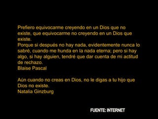 Prefiero equivocarme creyendo en un Dios que no
existe, que equivocarme no creyendo en un Dios que
existe.
Porque si después no hay nada, evidentemente nunca lo
sabré, cuando me hunda en la nada eterna; pero si hay
algo, si hay alguien, tendré que dar cuenta de mi actitud
de rechazo.
Blaise Pascal
Aún cuando no creas en Dios, no le digas a tu hijo que
Dios no existe.
Natalia Ginzburg
 
