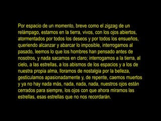 Por espacio de un momento, breve como el zigzag de un
relámpago, estamos en la tierra, vivos, con los ojos abiertos,
atormentados por todos los deseos y por todos los ensueños,
queriendo alcanzar y abarcar lo imposible, interrogamos al
pasado, leemos lo que los hombres han pensado antes de
nosotros, y nada sacamos en claro; interrogamos a la tierra, al
cielo, a las estrellas, a los abismos de los espacios y a los de
nuestra propia alma, lloramos de nostalgia por la belleza,
gesticulamos apasionadamente y, de repente, caemos muertos
y ya no hay nada más, nada, nada, nada, nuestros ojos están
cerrados para siempre, los ojos con que ahora miramos las
estrellas, esas estrellas que no nos recordarán.
 