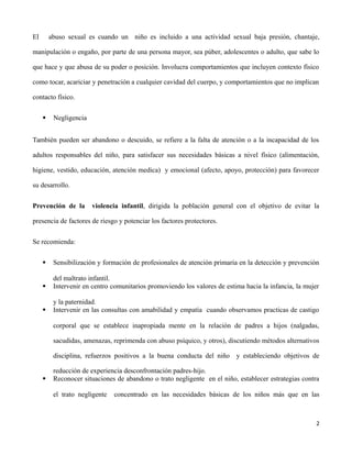 El abuso sexual es cuando un niño es incluido a una actividad sexual baja presión, chantaje,
manipulación o engaño, por parte de una persona mayor, sea púber, adolescentes o adulto, que sabe lo
que hace y que abusa de su poder o posición. Involucra comportamientos que incluyen contexto físico
como tocar, acariciar y penetración a cualquier cavidad del cuerpo, y comportamientos que no implican
contacto físico.
 Negligencia
También pueden ser abandono o descuido, se refiere a la falta de atención o a la incapacidad de los
adultos responsables del niño, para satisfacer sus necesidades básicas a nivel físico (alimentación,
higiene, vestido, educación, atención medica) y emocional (afecto, apoyo, protección) para favorecer
su desarrollo.
Prevención de la violencia infantil, dirigida la población general con el objetivo de evitar la
presencia de factores de riesgo y potenciar los factores protectores.
Se recomienda:
 Sensibilización y formación de profesionales de atención primaria en la detección y prevención
del maltrato infantil.
 Intervenir en centro comunitarios promoviendo los valores de estima hacia la infancia, la mujer
y la paternidad.
 Intervenir en las consultas con amabilidad y empatía cuando observamos practicas de castigo
corporal que se establece inapropiada mente en la relación de padres a hijos (nalgadas,
sacudidas, amenazas, reprimenda con abuso psíquico, y otros), discutiendo métodos alternativos
disciplina, refuerzos positivos a la buena conducta del niño y estableciendo objetivos de
reducción de experiencia desconfrontación padres-hijo.
 Reconocer situaciones de abandono o trato negligente en el niño, establecer estrategias contra
el trato negligente concentrado en las necesidades básicas de los niños más que en las
2
 
