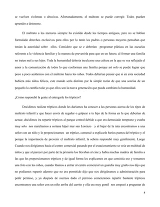 se vuelven violentas o abusivas. Afortunadamente, el maltrato se puede corregir. Todos pueden
aprender a detenerse.
El maltrato a los menores siempre ha existido desde los tiempos antiguos, pero no se habían
formulado derechos exclusivos para ellos por lo tanto los padres o personas mayores pensaban que
tenían la autoridad sobre ellos. Considero que se e deberían programar pláticas en las escuelas
referente a la violencia familiar y la manera de prevenirla para que en un futuro, al formar una familia
no traten mal a sus hijos. Toda la humanidad debería inculcarse una cultura en la que se vea reflejada el
amor y la comunicación de todos lo que conforman una familia porque así solo se puede lograr que
poco a poco acabemos con el maltrato hacia los niños. Todos deberían pensar que si en esta sociedad
hubiera más niños felices, este mundo sería distinto por la simple razón de que una sonrisa de un
pequeño lo cambia todo ya que ellos son la nueva generación que pueda cambiara la humanidad.
¿Como respondió la gente al entregarle los trípticos?
Decidimos realizar trípticos donde les daríamos ha conocer a las personas acerca de los tipos de
maltrato infantil y que hacer envés de regañar o golpear a tu hijo de la forma en la que deberían de
actuar, decidimos ira repartir trípticos al parque central debido a que era demasiado temprano y estaba
muy solo nos marchamos a soriana híper mar san Lorenzo y al bajar de la ruta encontramos a una
señor con un niño y le proporcionamos un tríptico, comencé a explicarle barios puntos del tríptico y el
porque la importancia de prevenir el maltrato infantil, la señora respondió muy gentilmente. Luego
Cuando nos dirigíamos hacia el centro comercial pasando por el estacionamiento se veía un multitud de
niños y que al parecer por parte de la primaria los llevaban al cine y había muchas madres de familia a
las que les proporcionamos trípticos y de igual forma les explicamos en que consistía eso y tomamos
una foto con los niños, cuando íbamos a entrar al centro comercial un guardia muy gruño nos dijo que
no podíamos repartir adentro que no era permitido dijo que nos dirigiéramos a administración para
pedir permiso, y ya después de avernos dado el permiso comenzamos repartir bastante trípticos
encontramos una señor con un niño arriba del carrito y ella era muy gentil nos empezó a preguntar de
4
 