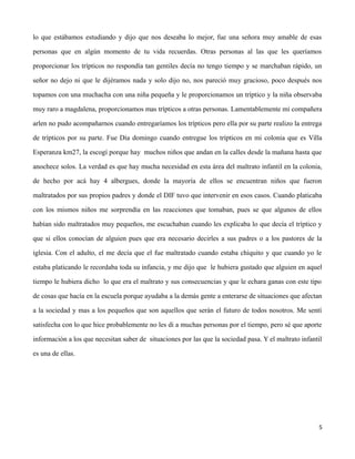 lo que estábamos estudiando y dijo que nos deseaba lo mejor, fue una señora muy amable de esas
personas que en algún momento de tu vida recuerdas. Otras personas al las que les queríamos
proporcionar los trípticos no respondía tan gentiles decía no tengo tiempo y se marchaban rápido, un
señor no dejo ni que le dijéramos nada y solo dijo no, nos pareció muy gracioso, poco después nos
topamos con una muchacha con una niña pequeña y le proporcionamos un tríptico y la niña observaba
muy raro a magdalena, proporcionamos mas trípticos a otras personas. Lamentablemente mi compañera
arlen no pudo acompañarnos cuando entregaríamos los trípticos pero ella por su parte realizo la entrega
de trípticos por su parte. Fue Día domingo cuando entregue los trípticos en mi colonia que es Villa
Esperanza km27, la escogí porque hay muchos niños que andan en la calles desde la mañana hasta que
anochece solos. La verdad es que hay mucha necesidad en esta área del maltrato infantil en la colonia,
de hecho por acá hay 4 albergues, donde la mayoría de ellos se encuentran niños que fueron
maltratados por sus propios padres y donde el DIF tuvo que intervenir en esos casos. Cuando platicaba
con los mismos niños me sorprendía en las reacciones que tomaban, pues se que algunos de ellos
habían sido maltratados muy pequeños, me escuchaban cuando les explicaba lo que decía el tríptico y
que si ellos conocían de alguien pues que era necesario decirles a sus padres o a los pastores de la
iglesia. Con el adulto, el me decía que el fue maltratado cuando estaba chiquito y que cuando yo le
estaba platicando le recordaba toda su infancia, y me dijo que le hubiera gustado que alguien en aquel
tiempo le hubiera dicho lo que era el maltrato y sus consecuencias y que le echara ganas con este tipo
de cosas que hacía en la escuela porque ayudaba a la demás gente a enterarse de situaciones que afectan
a la sociedad y mas a los pequeños que son aquellos que serán el futuro de todos nosotros. Me sentí
satisfecha con lo que hice probablemente no les di a muchas personas por el tiempo, pero sé que aporte
información a los que necesitan saber de situaciones por las que la sociedad pasa. Y el maltrato infantil
es una de ellas.
5
 