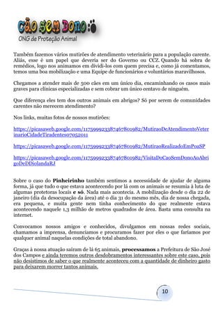 Também fazemos vários mutirões de atendimento veterinário para a população carente.
Aliás, esse é um papel que deveria ser do Governo ou CCZ. Quando há sobra de
remédios, logo nos animamos em dividi-los com quem precisa e, como já comentamos,
temos uma boa mobilização e uma Equipe de funcionários e voluntários maravilhosos.

Chegamos a atender mais de 500 cães em um único dia, encaminhando os casos mais
graves para clínicas especializadas e sem cobrar um único centavo de ninguém.

Que diferença eles tem dos outros animais em abrigos? Só por serem de comunidades
carentes não merecem atendimento?

Nos links, muitas fotos de nossos mutirões:

https://picasaweb.google.com/117599923387467801982/MutiraoDeAtendimentoVeter
inarioCidadeTiradentes07052011

https://picasaweb.google.com/117599923387467801982/MutiraoRealizadoEmPoaSP

https://picasaweb.google.com/117599923387467801982/VisitaDoCaoSemDonoAoAbri
goDeDDiolandaRJ


Sobre o caso do Pinheirinho também sentimos a necessidade de ajudar de alguma
forma, já que tudo o que estava acontecendo por lá com os animais se resumia à luta de
algumas protetoras locais e só. Nada mais acontecia. A mobilização desde o dia 22 de
janeiro (dia da desocupação da área) até o dia 31 do mesmo mês, dia de nossa chegada,
era pequena, e muita gente nem tinha conhecimento do que realmente estava
acontecendo naquele 1,3 milhão de metros quadrados de área. Basta uma consulta na
internet.

Convocamos nossos amigos e conhecidos, divulgamos em nossas redes sociais,
chamamos a imprensa, denunciamos e procuramos fazer por eles o que faríamos por
qualquer animal naquelas condições de total abandono.

Graças à nossa atuação saíram de lá 65 animais, processamos a Prefeitura de São José
dos Campos e ainda teremos outros desdobramentos interessantes sobre este caso, pois
não desistimos de saber o que realmente aconteceu com a quantidade de dinheiro gasto
para deixarem morrer tantos animais.



                                                                10
 