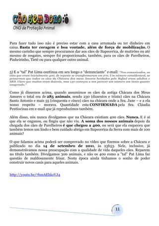 Para fazer tudo isso não é preciso estar com a casa arrumada ou ter dinheiro em
caixa. Basta ter coragem e boa vontade, além de força de mobilização. O
mesmo carinho que sempre procuramos dar aos cães de Itapecerica, de mutirões ou até
mesmo de resgates, sempre foi proporcionado, também, para os cães de Parelheiros,
Pinheirinho, Tietê ou para qualquer outro animal.


5) E a “tal” Pat Lima continua em seu longo e “denunciante” e-mail: “Nos comunicados, os
cães que eram inicialmente 400, de repente se transformaram em 270. Um número considerável, se
pensarmos que todos os cães da Chácara dos meus Amores herdados pelo Rafael eram adultos e
SRD. Claro que muitos eram doáveis, mas 130 começou a nos parecer um número um tanto quanto
exagerado.”


Como já dissemos acima, quando assumimos os cães da antiga Chácara dos Meus
Amores o total era de 285 animais, sendo 230 (duzentos e trinta) cães na Chácara
Santo Antonio e mais 55 (cinquenta e cinco) cães na chácara onde a Sra. Jane – e a ela
nosso respeito – morava. Quantidade esta CONFIRMADA pela Sra. Cláudia
Pentiocinas em e-mail que já reproduzimos também.

Além disso, nós nunca divulgamos que na Chácara existiam 400 cães. Nunca. E é aí
que ela se enganou, ou fingiu que não viu. A soma dos nossos animais depois da
chegada dos cães de Parelheiros é que chegou a 400, ou será que ela esqueceu que
também temos um lindo e bem cuidado abrigo em Itapecerica da Serra com mais de 100
animais?

O que falamos acima poderá ser comprovado no vídeo que fizemos sobre a Chácara e
publicado no dia 14 de setembro de 2011, às 23h53. Nele, inclusive, já
demonstrávamos nossa preocupação com a qualidade de vida daqueles cães. Reparem
no título também. Divulgamos 300 animais, e não os 400 como a "tal" Pat Lima faz
questão de maldosamente frisar. Nesta época ainda tínhamos o sonho de poder
construir novos canis para aqueles animais.


http://youtu.be/7hmAEhkzVJ4




                                                                      11
 