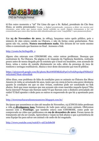 6) Em outro momento a “tal” Pat Lima diz que o Sr. Rafael, presidente do Cão Sem
Dono, se sentiu pressionado: “Então, o Rafael pressionado, começou a falar em mortes por
cinomose, uma coisa que nunca antes havia existido no canil. Depois começamos a ler em
comunicados que esses cães haviam sido abandonados por uma “ong falida” e que passavam fome.¨



Em 25 de Novembro de 2011, às 08h43, lançamos outro apelo público, pois o
número de cães estava caindo na Chácara, e não da forma como gostaríamos. Para
quem não viu, assista. Nunca escondemos nada. Não deixem de ver neste mesmo
vídeo o comunicado que fazemos no final. Acessem o link:

http://youtu.be/kcDag0lIb_s

Alguns cães estavam com CINOMOSE sim, entre outros problemas. Doenças que
contraíram lá. Na Chácara. Na página 9 de inspeção da Vigilância Sanitária, realizada
pouco antes de nossa chegada por lá constata que o local era insalubre, com acumulo de
fezes, urina e restos de comida diretamente no solo, além da presença de toca de
roedores e seringas reutilizáveis. Abaixo o teor deste documento que tem fé pública:

https://picasaweb.google.com/lh/photo/RsJ1WtlYMkXixP5cCveYwkPepwkp1FNHmGJ
rnI2AzmU?feat=directlink

Além disso, esse problema de falta de condições para os animais na Chácara dos Meus
Amores já vinha se arrastando há anos, tanto que em 2009 já havia uma grave denúncia
quanto às condições em que os cães viviam, conforme pode ser constatado no link
abaixo. Será que esses mesmos que nos acusam não eram nascidos naquela época? Não
havia internet? Porque não fizeram nada? O que fizeram com o dinheiro arrecadado até
então? É fácil apontar o dedo para os outros se esquecendo de que há 4 apontando para
si.

http://terrornachacaradosmeusamores.blogspot.com.br/

Da época que assumimos os cães até meados de Novembro, 05 (CINCO) deles perderam
a vida, e divulgamos isso. Tentamos de tudo para salvar esses animais. Obtivemos
sucesso com a Penélope, que também estava com CINOMOSE, como pode ser
comprovado no vídeo que publicamos em 09 de dezembro de 2011. Foram meses de
tratamento até ela ser curada. Aproveitem e vejam no link abaixo o que a persistência de
uma Equipe faz para salvar um animal e de onde ele foi resgatado.

http://www.youtube.com/watch?v=niCAcfz8sO8


                                                                      12
 